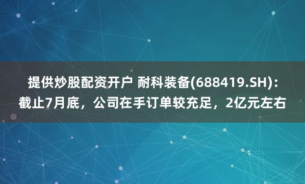 提供炒股配资开户 耐科装备(688419.SH)：截止7月底，公司在手订单较充足，2亿元左右