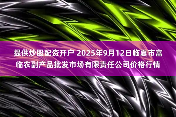 提供炒股配资开户 2025年9月12日临夏市富临农副产品批发市场有限责任公司价格行情