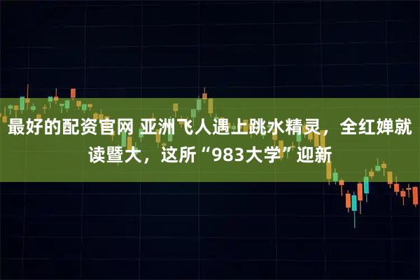 最好的配资官网 亚洲飞人遇上跳水精灵，全红婵就读暨大，这所“983大学”迎新