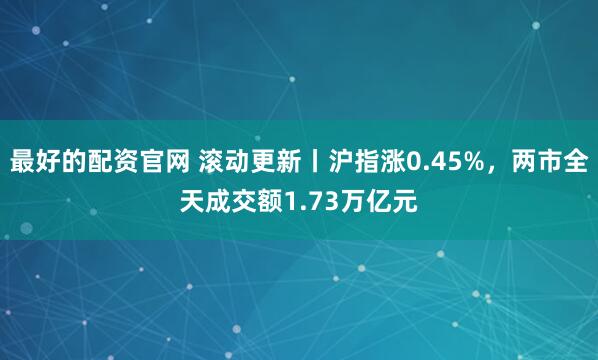 最好的配资官网 滚动更新丨沪指涨0.45%，两市全天成交额1.73万亿元