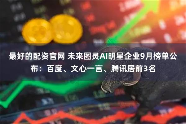 最好的配资官网 未来图灵AI明星企业9月榜单公布：百度、文心一言、腾讯居前3名