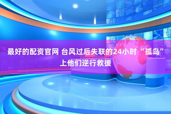 最好的配资官网 台风过后失联的24小时 “孤岛”上他们逆行救援