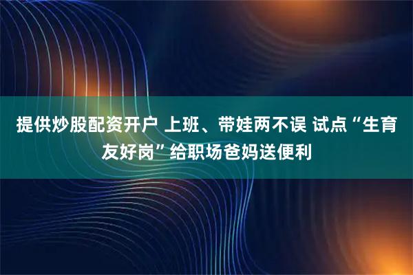 提供炒股配资开户 上班、带娃两不误 试点“生育友好岗”给职场爸妈送便利