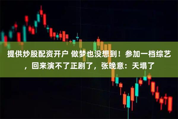 提供炒股配资开户 做梦也没想到！参加一档综艺，回来演不了正剧了，张晚意：天塌了
