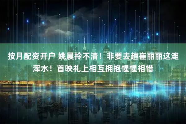 按月配资开户 姚晨拎不清！非要去趟崔丽丽这滩浑水！首映礼上相互拥抱惺惺相惜