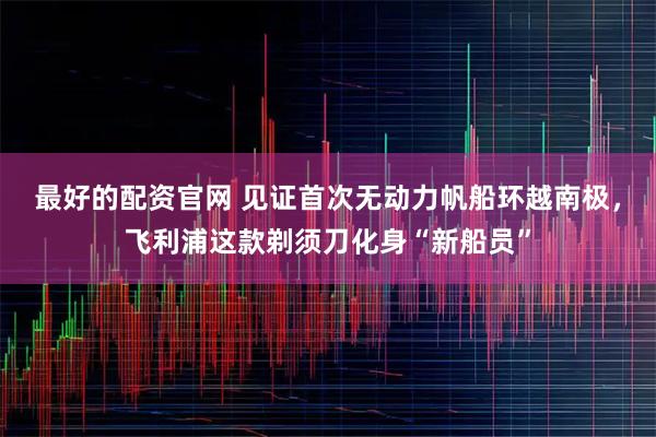 最好的配资官网 见证首次无动力帆船环越南极，飞利浦这款剃须刀化身“新船员”