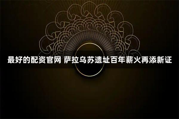 最好的配资官网 萨拉乌苏遗址百年薪火再添新证