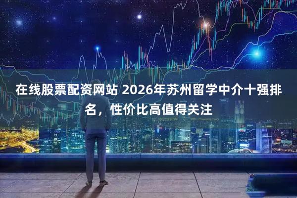 在线股票配资网站 2026年苏州留学中介十强排名，性价比高值得关注