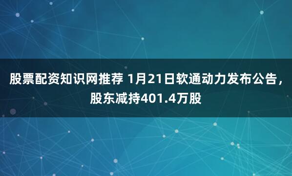 股票配资知识网推荐 1月21日软通动力发布公告，股东减持401.4万股