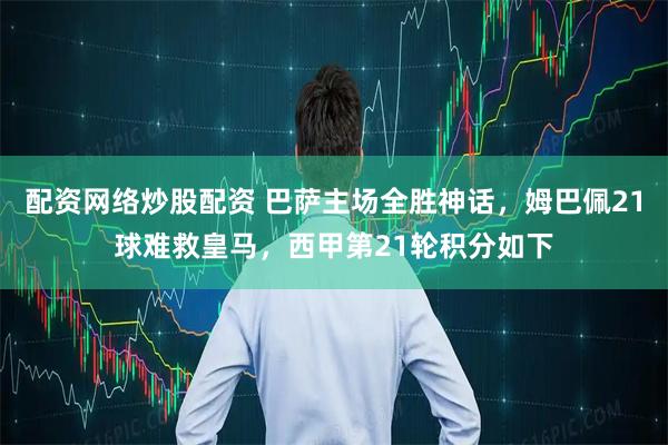 配资网络炒股配资 巴萨主场全胜神话，姆巴佩21球难救皇马，西甲第21轮积分如下