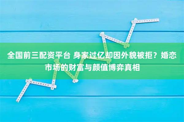 全国前三配资平台 身家过亿却因外貌被拒？婚恋市场的财富与颜值博弈真相