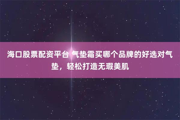 海口股票配资平台 气垫霜买哪个品牌的好选对气垫，轻松打造无瑕美肌