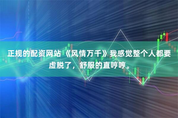 正规的配资网站 《风情万千》我感觉整个人都要虚脱了，舒服的直哼哼。