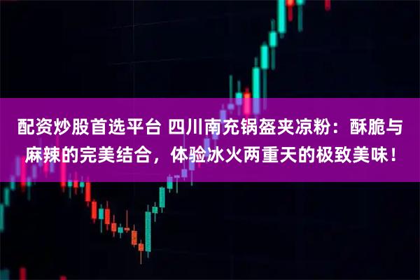 配资炒股首选平台 四川南充锅盔夹凉粉：酥脆与麻辣的完美结合，体验冰火两重天的极致美味！