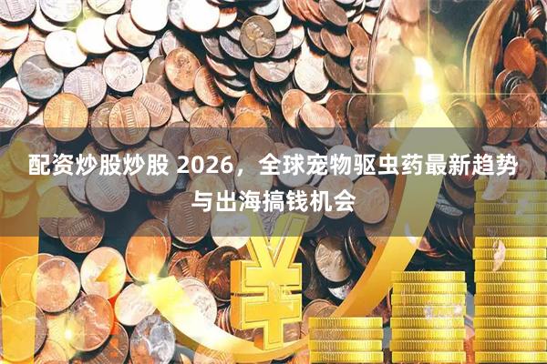 配资炒股炒股 2026，全球宠物驱虫药最新趋势与出海搞钱机会