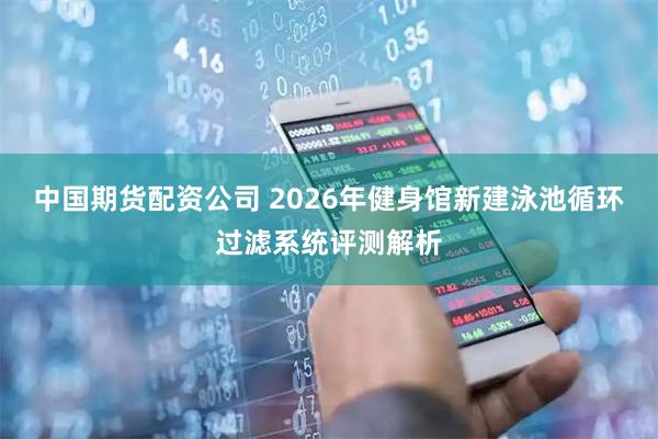 中国期货配资公司 2026年健身馆新建泳池循环过滤系统评测解析