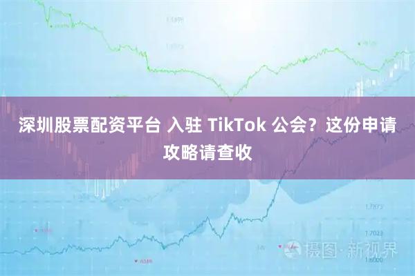 深圳股票配资平台 入驻 TikTok 公会？这份申请攻略请查收