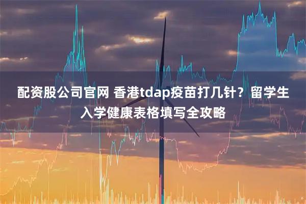 配资股公司官网 香港tdap疫苗打几针？留学生入学健康表格填写全攻略
