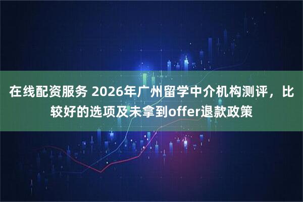在线配资服务 2026年广州留学中介机构测评，比较好的选项及未拿到offer退款政策