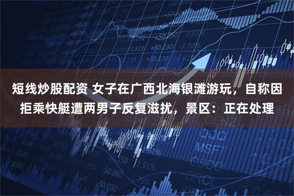 短线炒股配资 女子在广西北海银滩游玩，自称因拒乘快艇遭两男子反复滋扰，景区：正在处理