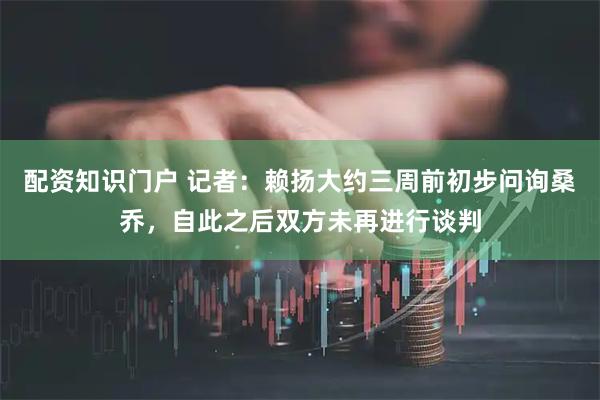 配资知识门户 记者：赖扬大约三周前初步问询桑乔，自此之后双方未再进行谈判