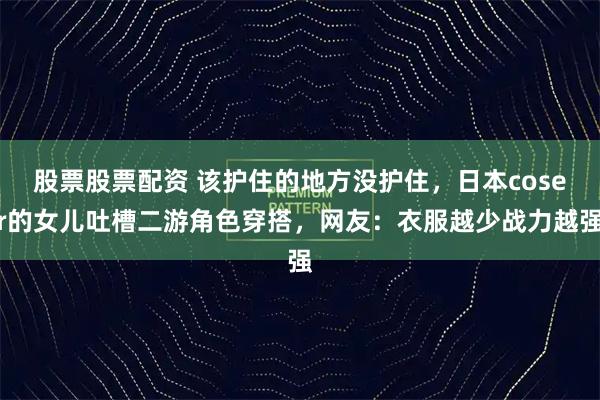 股票股票配资 该护住的地方没护住，日本coser的女儿吐槽二游角色穿搭，网友：衣服越少战力越强