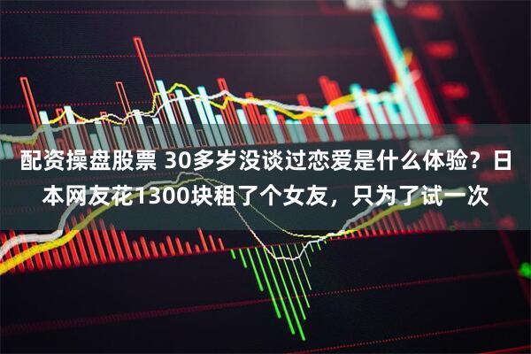 配资操盘股票 30多岁没谈过恋爱是什么体验？日本网友花1300块租了个女友，只为了试一次