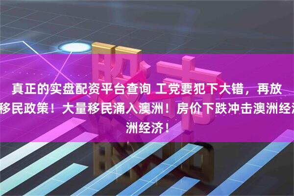 真正的实盘配资平台查询 工党要犯下大错，再放开移民政策！大量移民涌入澳洲！房价下跌冲击澳洲经济！