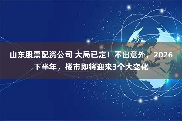 山东股票配资公司 大局已定！不出意外，2026下半年，楼市即将迎来3个大变化