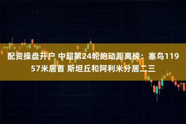 配资操盘开户 中超第24轮跑动距离榜：塞鸟11957米居首 斯坦丘和阿利米分居二三