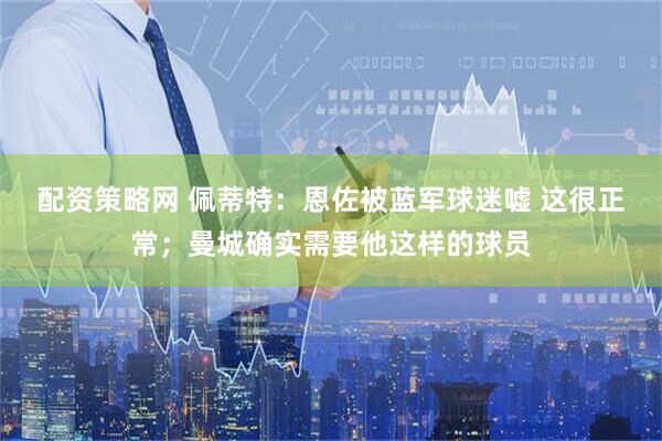 配资策略网 佩蒂特：恩佐被蓝军球迷嘘 这很正常；曼城确实需要他这样的球员